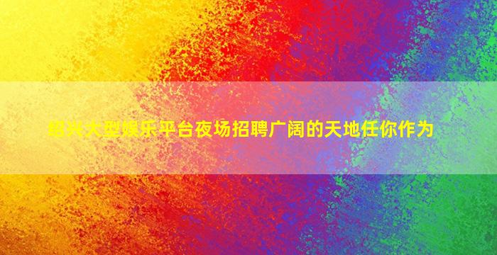绍兴大型娱乐平台夜场招聘广阔的天地任你作为